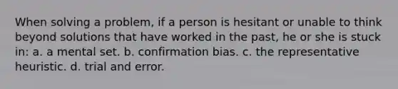 When solving a problem, if a person is hesitant or unable to think beyond solutions that have worked in the past, he or she is stuck in: a. a mental set. b. confirmation bias. c. the representative heuristic. d. trial and error.