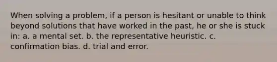 When solving a problem, if a person is hesitant or unable to think beyond solutions that have worked in the past, he or she is stuck in: a. a mental set. b. the representative heuristic. c. confirmation bias. d. trial and error.