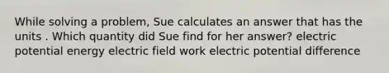 While solving a problem, Sue calculates an answer that has the units . Which quantity did Sue find for her answer? electric potential energy electric field work electric potential difference