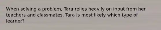 When solving a problem, Tara relies heavily on input from her teachers and classmates. Tara is most likely which type of learner?