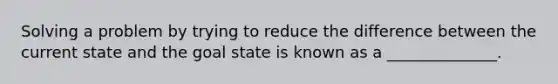 Solving a problem by trying to reduce the difference between the current state and the goal state is known as a ______________.