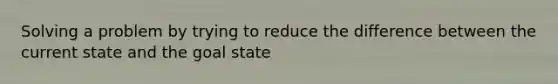 Solving a problem by trying to reduce the difference between the current state and the goal state