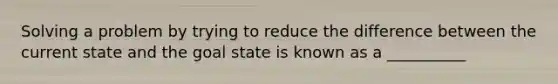 Solving a problem by trying to reduce the difference between the current state and the goal state is known as a __________