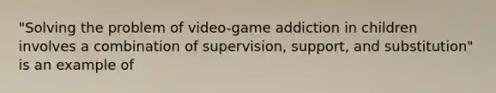 "Solving the problem of video-game addiction in children involves a combination of supervision, support, and substitution" is an example of