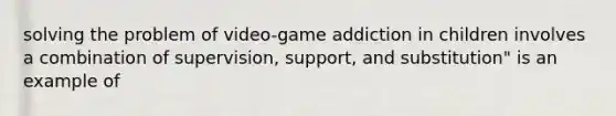 solving the problem of video-game addiction in children involves a combination of supervision, support, and substitution" is an example of