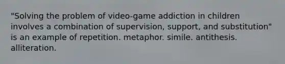 "Solving the problem of video-game addiction in children involves a combination of supervision, support, and substitution" is an example of repetition. metaphor. simile. antithesis. alliteration.