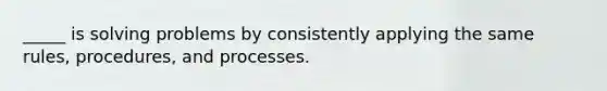 ​_____ is solving problems by consistently applying the same rules, procedures, and processes.