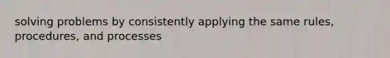 solving problems by consistently applying the same rules, procedures, and processes