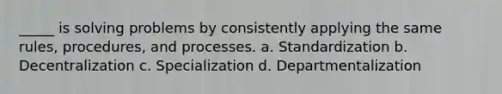 _____ is solving problems by consistently applying the same rules, procedures, and processes. a. Standardization b. Decentralization c. Specialization d. Departmentalization