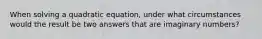 When solving a quadratic equation, under what circumstances would the result be two answers that are imaginary numbers?