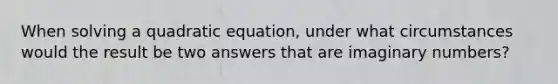 When solving a quadratic equation, under what circumstances would the result be two answers that are imaginary numbers?