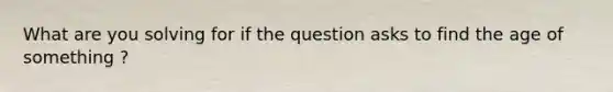 What are you solving for if the question asks to find the age of something ?