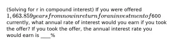 ​(Solving for r in compound interest​) If you were offered ​1,663.85 9 years from now in return for an investment of600 ​currently, what annual rate of interest would you earn if you took the​ offer? If you took the​ offer, the annual interest rate you would earn is ____%