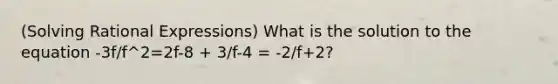 (Solving Rational Expressions) What is the solution to the equation -3f/f^2=2f-8 + 3/f-4 = -2/f+2?