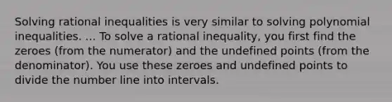 Solving rational inequalities is very similar to solving polynomial inequalities. ... To solve a rational inequality, you first find the zeroes (from the numerator) and the undefined points (from the denominator). You use these zeroes and undefined points to divide the number line into intervals.