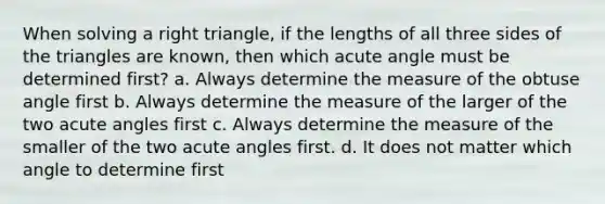 When solving a right triangle, if the lengths of all three sides of the triangles are known, then which acute angle must be determined first? a. Always determine the measure of the obtuse angle first b. Always determine the measure of the larger of the two acute angles first c. Always determine the measure of the smaller of the two acute angles first. d. It does not matter which angle to determine first