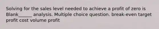 Solving for the sales level needed to achieve a profit of zero is Blank______ analysis. Multiple choice question. break-even target profit cost volume profit