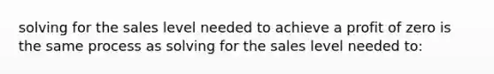 solving for the sales level needed to achieve a profit of zero is the same process as solving for the sales level needed to: