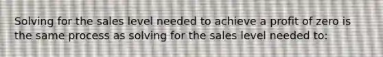 Solving for the sales level needed to achieve a profit of zero is the same process as solving for the sales level needed to: