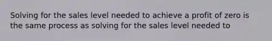 Solving for the sales level needed to achieve a profit of zero is the same process as solving for the sales level needed to