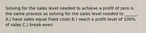 Solving for the sales level needed to achieve a profit of zero is the same process as solving for the sales level needed to ______. A.) have sales equal fixed costs B.) reach a profit level of 100% of sales C.) break-even