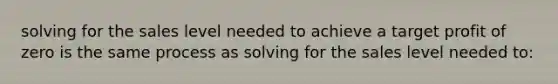 solving for the sales level needed to achieve a target profit of zero is the same process as solving for the sales level needed to: