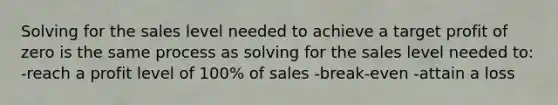 Solving for the sales level needed to achieve a target profit of zero is the same process as solving for the sales level needed to: -reach a profit level of 100% of sales -break-even -attain a loss