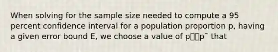 When solving for the sample size needed to compute a 95 percent confidence interval for a population proportion p, having a given error bound E, we choose a value of p⎯⎯p¯ that