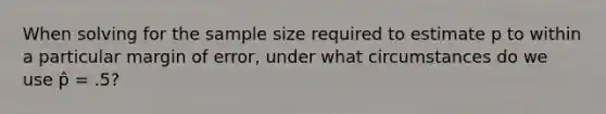 When solving for the sample size required to estimate p to within a particular margin of error, under what circumstances do we use p̂ = .5?