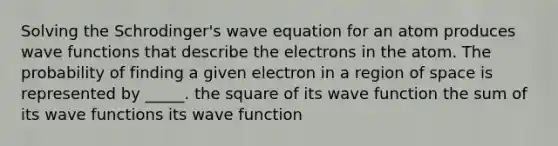 Solving the Schrodinger's wave equation for an atom produces wave functions that describe the electrons in the atom. The probability of finding a given electron in a region of space is represented by _____. the square of its wave function the sum of its wave functions its wave function