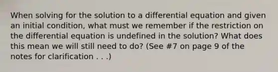 When solving for the solution to a differential equation and given an initial condition, what must we remember if the restriction on the differential equation is undefined in the solution? What does this mean we will still need to do? (See #7 on page 9 of the notes for clarification . . .)