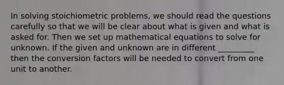 In solving stoichiometric problems, we should read the questions carefully so that we will be clear about what is given and what is asked for. Then we set up mathematical equations to solve for unknown. If the given and unknown are in different _________ then the conversion factors will be needed to convert from one unit to another.