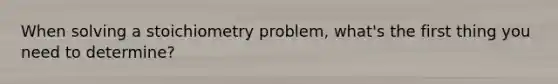 When solving a stoichiometry problem, what's the first thing you need to determine?