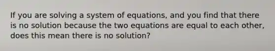 If you are solving a system of equations, and you find that there is no solution because the two equations are equal to each other, does this mean there is no solution?