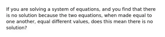 If you are solving a system of equations, and you find that there is no solution because the two equations, when made equal to one another, equal different values, does this mean there is no solution?