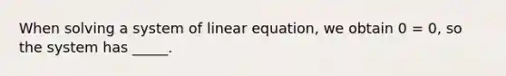 When solving a system of linear equation, we obtain 0 = 0, so the system has _____.