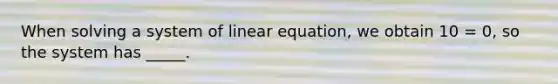 When solving a system of linear equation, we obtain 10 = 0, so the system has _____.