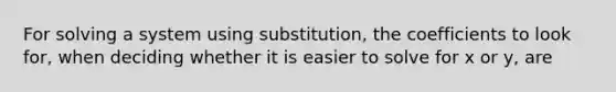 For solving a system using substitution, the coefficients to look for, when deciding whether it is easier to solve for x or y, are