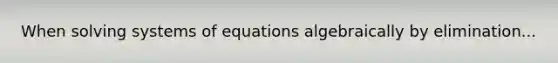 When solving systems of equations algebraically by elimination...