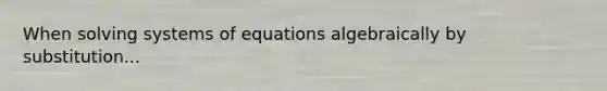 When solving systems of equations algebraically by substitution...