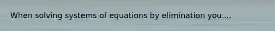 When solving systems of equations by elimination you....