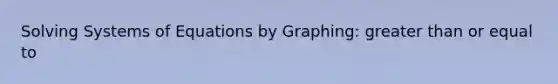 Solving Systems of Equations by Graphing: greater than or equal to