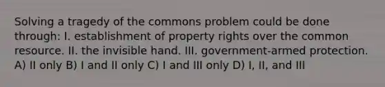 Solving a tragedy of the commons problem could be done through: I. establishment of property rights over the common resource. II. the invisible hand. III. government-armed protection. A) II only B) I and II only C) I and III only D) I, II, and III