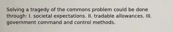 Solving a tragedy of the commons problem could be done through: I. societal expectations. II. tradable allowances. III. government command and control methods.