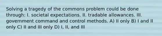 Solving a tragedy of the commons problem could be done through: I. societal expectations. II. tradable allowances. III. government command and control methods. A) II only B) I and II only C) II and III only D) I, II, and III