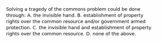 Solving a tragedy of the commons problem could be done through: A. the invisible hand. B. establishment of property rights over the common resource and/or government armed protection. C. the invisible hand and establishment of property rights over the common resource. D. none of the above.