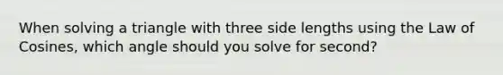 When solving a triangle with three side lengths using the Law of Cosines, which angle should you solve for second?