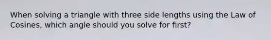 When solving a triangle with three side lengths using the Law of Cosines, which angle should you solve for first?