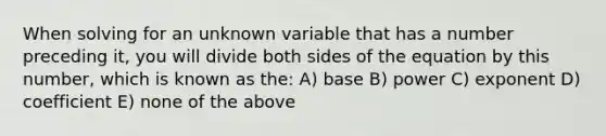 When solving for an unknown variable that has a number preceding it, you will divide both sides of the equation by this number, which is known as the: A) base B) power C) exponent D) coefficient E) none of the above