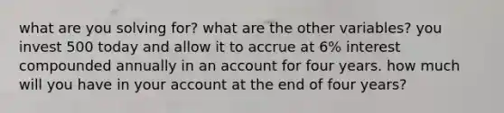 what are you solving for? what are the other variables? you invest 500 today and allow it to accrue at 6% interest compounded annually in an account for four years. how much will you have in your account at the end of four years?